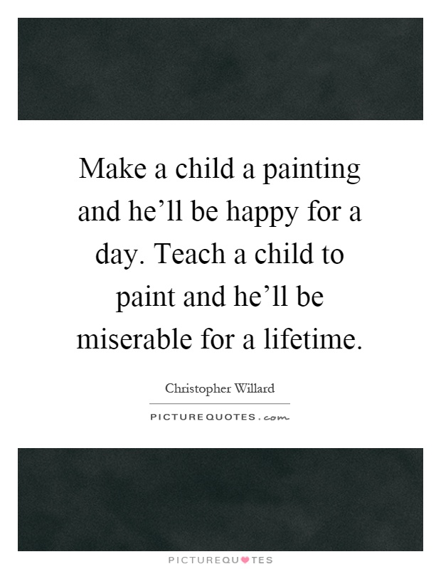 Make a child a painting and he'll be happy for a day. Teach a child to paint and he'll be miserable for a lifetime Picture Quote #1