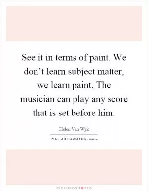 See it in terms of paint. We don’t learn subject matter, we learn paint. The musician can play any score that is set before him Picture Quote #1