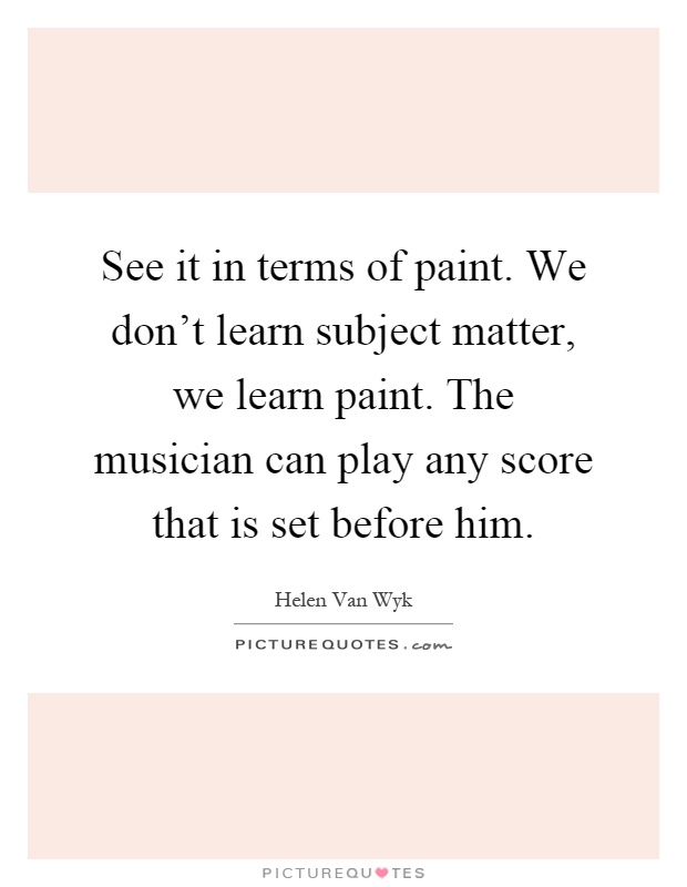 See it in terms of paint. We don't learn subject matter, we learn paint. The musician can play any score that is set before him Picture Quote #1