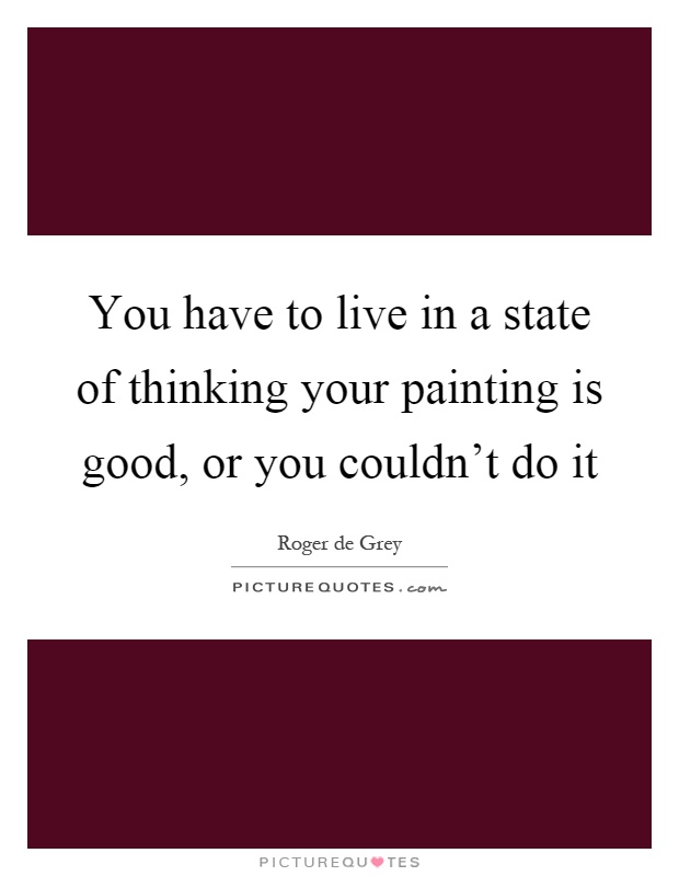 You have to live in a state of thinking your painting is good, or you couldn't do it Picture Quote #1