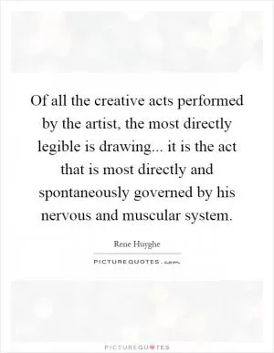 Of all the creative acts performed by the artist, the most directly legible is drawing... it is the act that is most directly and spontaneously governed by his nervous and muscular system Picture Quote #1