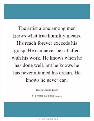 The artist alone among men knows what true humility means. His reach forever exceeds his grasp. He can never be satisfied with his work. He knows when he has done well, but he knows he has never attained his dream. He knows he never can Picture Quote #1