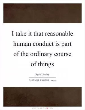 I take it that reasonable human conduct is part of the ordinary course of things Picture Quote #1