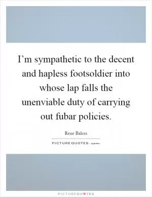 I’m sympathetic to the decent and hapless footsoldier into whose lap falls the unenviable duty of carrying out fubar policies Picture Quote #1