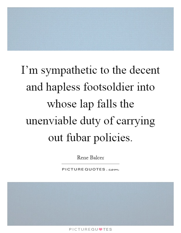 I'm sympathetic to the decent and hapless footsoldier into whose lap falls the unenviable duty of carrying out fubar policies Picture Quote #1