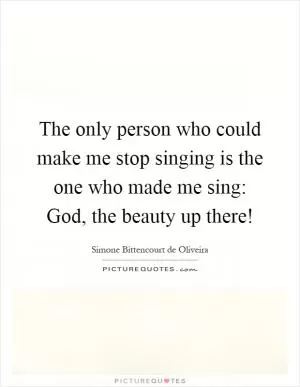 The only person who could make me stop singing is the one who made me sing: God, the beauty up there! Picture Quote #1