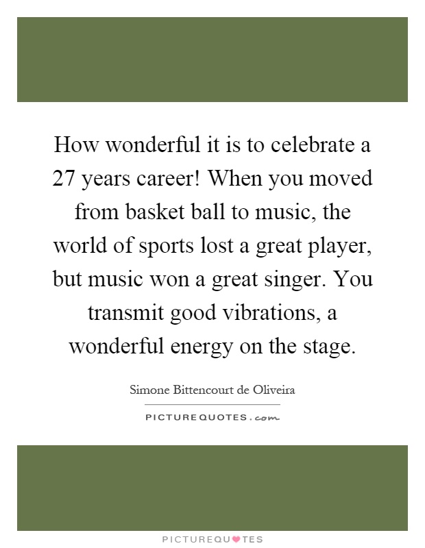 How wonderful it is to celebrate a 27 years career! When you moved from basket ball to music, the world of sports lost a great player, but music won a great singer. You transmit good vibrations, a wonderful energy on the stage Picture Quote #1