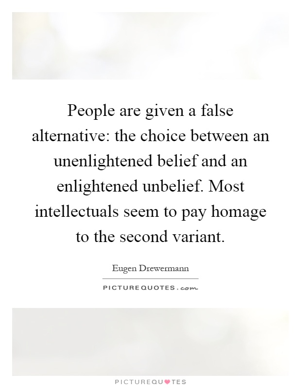 People are given a false alternative: the choice between an unenlightened belief and an enlightened unbelief. Most intellectuals seem to pay homage to the second variant Picture Quote #1
