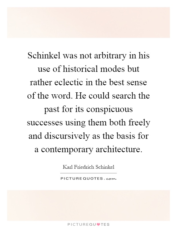 Schinkel was not arbitrary in his use of historical modes but rather eclectic in the best sense of the word. He could search the past for its conspicuous successes using them both freely and discursively as the basis for a contemporary architecture Picture Quote #1