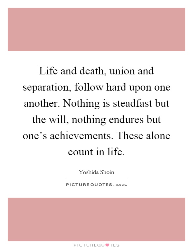 Life and death, union and separation, follow hard upon one another. Nothing is steadfast but the will, nothing endures but one's achieve­ments. These alone count in life Picture Quote #1