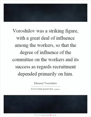Voroshilov was a striking figure, with a great deal of influence among the workers, so that the degree of influence of the committee on the workers and its success as regards recruitment depended primarily on him Picture Quote #1