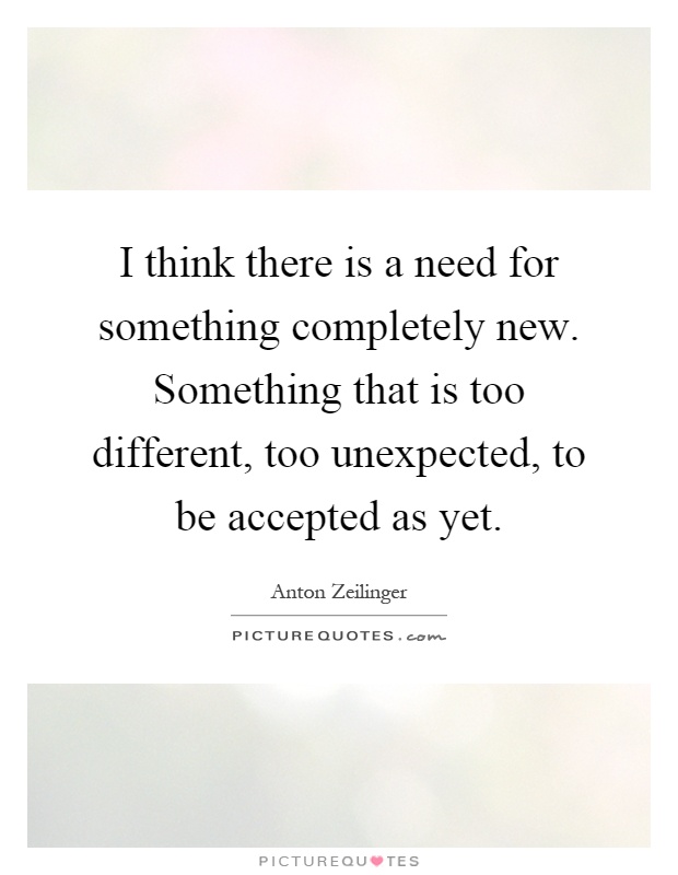 I think there is a need for something completely new. Something that is too different, too unexpected, to be accepted as yet Picture Quote #1