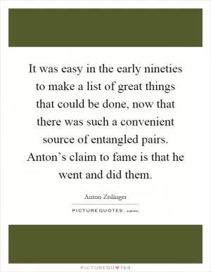 It was easy in the early nineties to make a list of great things that could be done, now that there was such a convenient source of entangled pairs. Anton’s claim to fame is that he went and did them Picture Quote #1