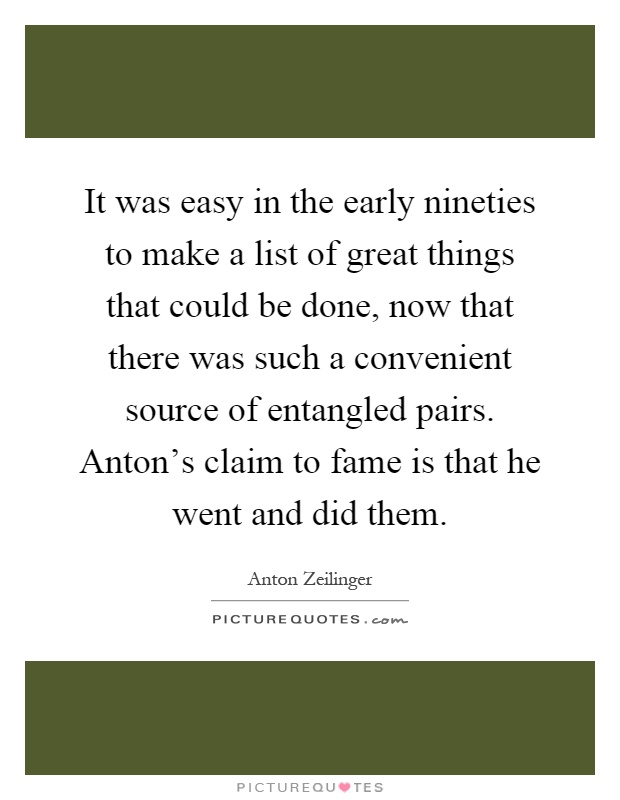 It was easy in the early nineties to make a list of great things that could be done, now that there was such a convenient source of entangled pairs. Anton's claim to fame is that he went and did them Picture Quote #1
