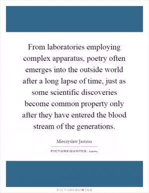 From laboratories employing complex apparatus, poetry often emerges into the outside world after a long lapse of time, just as some scientific discoveries become common property only after they have entered the blood stream of the generations Picture Quote #1