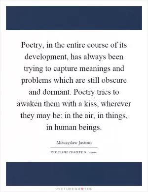 Poetry, in the entire course of its development, has always been trying to capture meanings and problems which are still obscure and dormant. Poetry tries to awaken them with a kiss, wherever they may be: in the air, in things, in human beings Picture Quote #1