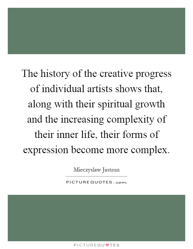 The history of the creative progress of individual artists shows that, along with their spiritual growth and the increasing complexity of their inner life, their forms of expression become more complex Picture Quote #1
