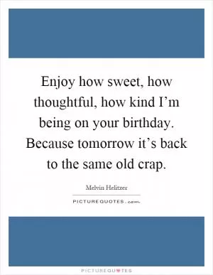 Enjoy how sweet, how thoughtful, how kind I’m being on your birthday. Because tomorrow it’s back to the same old crap Picture Quote #1