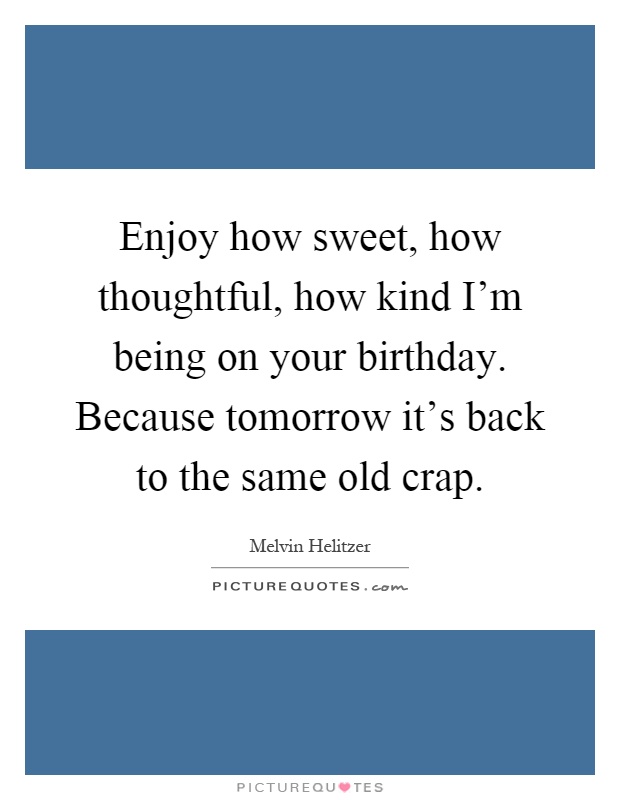 Enjoy how sweet, how thoughtful, how kind I'm being on your birthday. Because tomorrow it's back to the same old crap Picture Quote #1