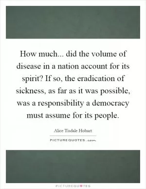 How much... did the volume of disease in a nation account for its spirit? If so, the eradication of sickness, as far as it was possible, was a responsibility a democracy must assume for its people Picture Quote #1