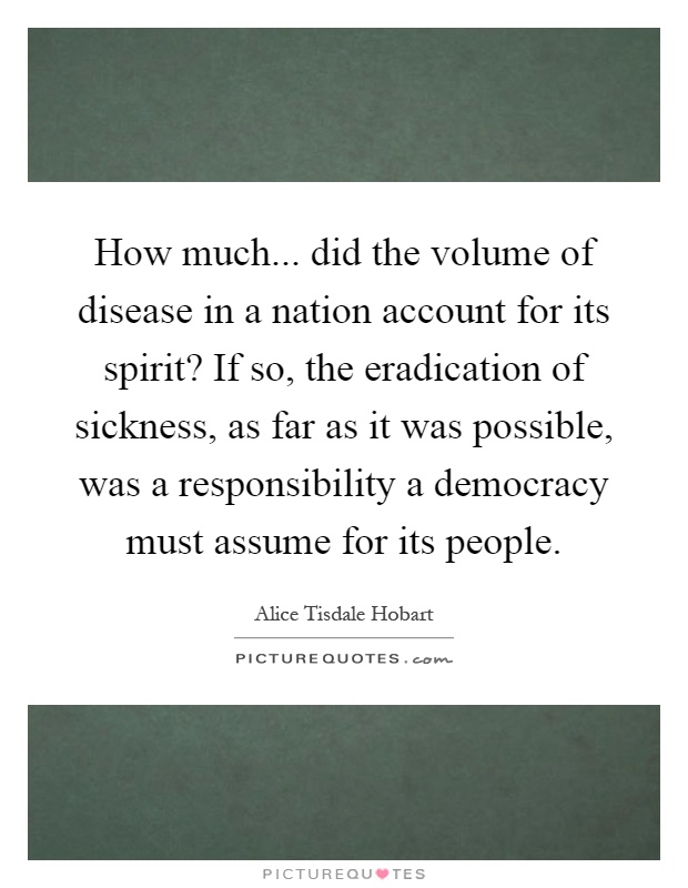 How much... did the volume of disease in a nation account for its spirit? If so, the eradication of sickness, as far as it was possible, was a responsibility a democracy must assume for its people Picture Quote #1
