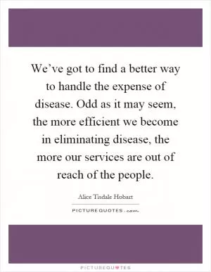 We’ve got to find a better way to handle the expense of disease. Odd as it may seem, the more efficient we become in eliminating disease, the more our services are out of reach of the people Picture Quote #1