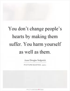 You don’t change people’s hearts by making them suffer. You harm yourself as well as them Picture Quote #1