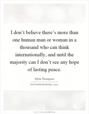 I don’t believe there’s more than one human man or woman in a thousand who can think internationally, and until the majority can I don’t see any hope of lasting peace Picture Quote #1