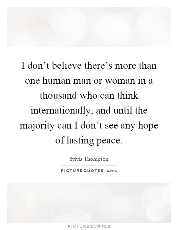 I don't believe there's more than one human man or woman in a thousand who can think internationally, and until the majority can I don't see any hope of lasting peace Picture Quote #1