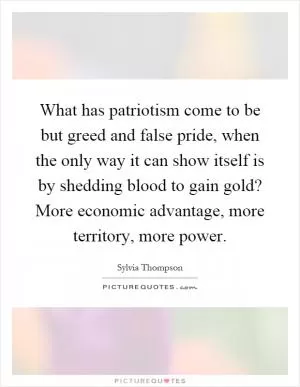 What has patriotism come to be but greed and false pride, when the only way it can show itself is by shedding blood to gain gold? More economic advantage, more territory, more power Picture Quote #1