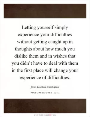 Letting yourself simply experience your difficulties without getting caught up in thoughts about how much you dislike them and in wishes that you didn’t have to deal with them in the first place will change your experience of difficulties Picture Quote #1
