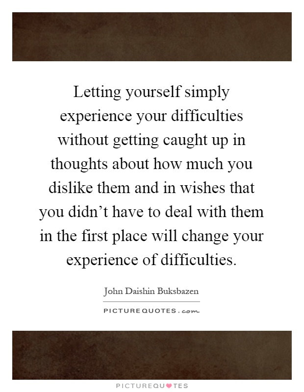 Letting yourself simply experience your difficulties without getting caught up in thoughts about how much you dislike them and in wishes that you didn't have to deal with them in the first place will change your experience of difficulties Picture Quote #1