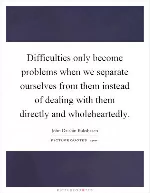 Difficulties only become problems when we separate ourselves from them instead of dealing with them directly and wholeheartedly Picture Quote #1