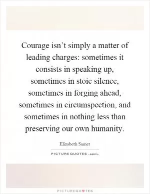 Courage isn’t simply a matter of leading charges: sometimes it consists in speaking up, sometimes in stoic silence, sometimes in forging ahead, sometimes in circumspection, and sometimes in nothing less than preserving our own humanity Picture Quote #1