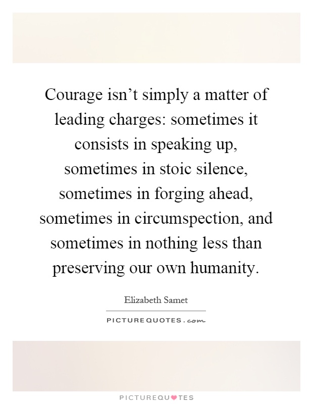 Courage isn't simply a matter of leading charges: sometimes it consists in speaking up, sometimes in stoic silence, sometimes in forging ahead, sometimes in circumspection, and sometimes in nothing less than preserving our own humanity Picture Quote #1