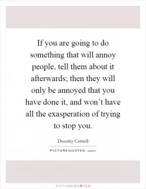 If you are going to do something that will annoy people, tell them about it afterwards; then they will only be annoyed that you have done it, and won’t have all the exasperation of trying to stop you Picture Quote #1