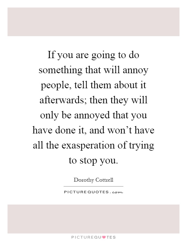 If you are going to do something that will annoy people, tell them about it afterwards; then they will only be annoyed that you have done it, and won't have all the exasperation of trying to stop you Picture Quote #1