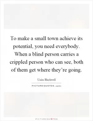 To make a small town achieve its potential, you need everybody. When a blind person carries a crippled person who can see, both of them get where they’re going Picture Quote #1
