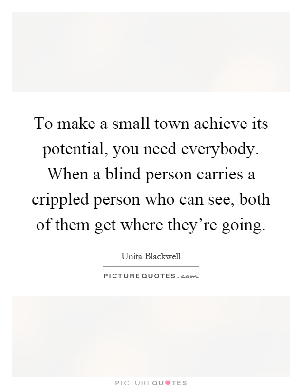 To make a small town achieve its potential, you need everybody. When a blind person carries a crippled person who can see, both of them get where they're going Picture Quote #1