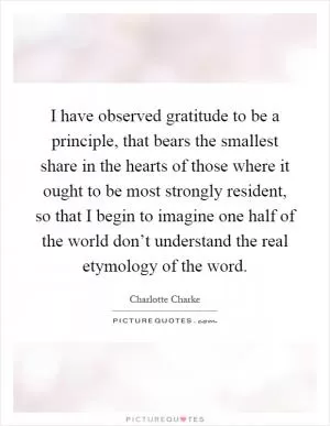 I have observed gratitude to be a principle, that bears the smallest share in the hearts of those where it ought to be most strongly resident, so that I begin to imagine one half of the world don’t understand the real etymology of the word Picture Quote #1