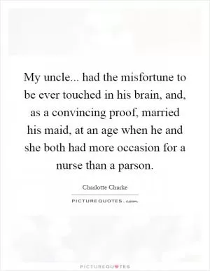 My uncle... had the misfortune to be ever touched in his brain, and, as a convincing proof, married his maid, at an age when he and she both had more occasion for a nurse than a parson Picture Quote #1