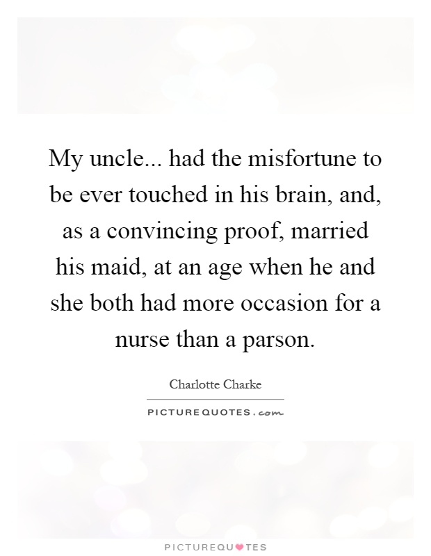 My uncle... had the misfortune to be ever touched in his brain, and, as a convincing proof, married his maid, at an age when he and she both had more occasion for a nurse than a parson Picture Quote #1