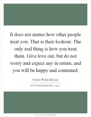 It does not matter how other people treat you. That is their lookout. The only real thing is how you treat them. Give love out, but do not worry and expect any in return, and you will be happy and contented Picture Quote #1
