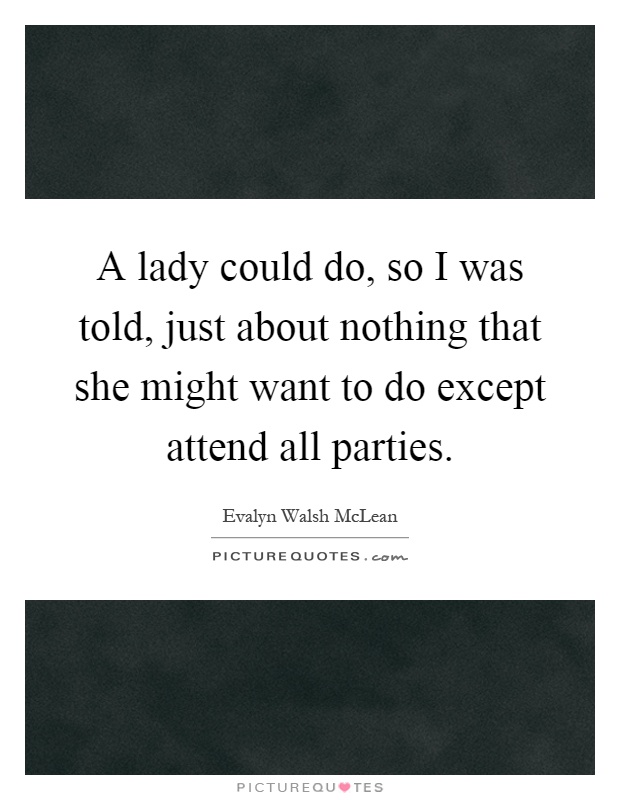 A lady could do, so I was told, just about nothing that she might want to do except attend all parties Picture Quote #1