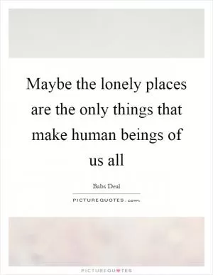 Maybe the lonely places are the only things that make human beings of us all Picture Quote #1