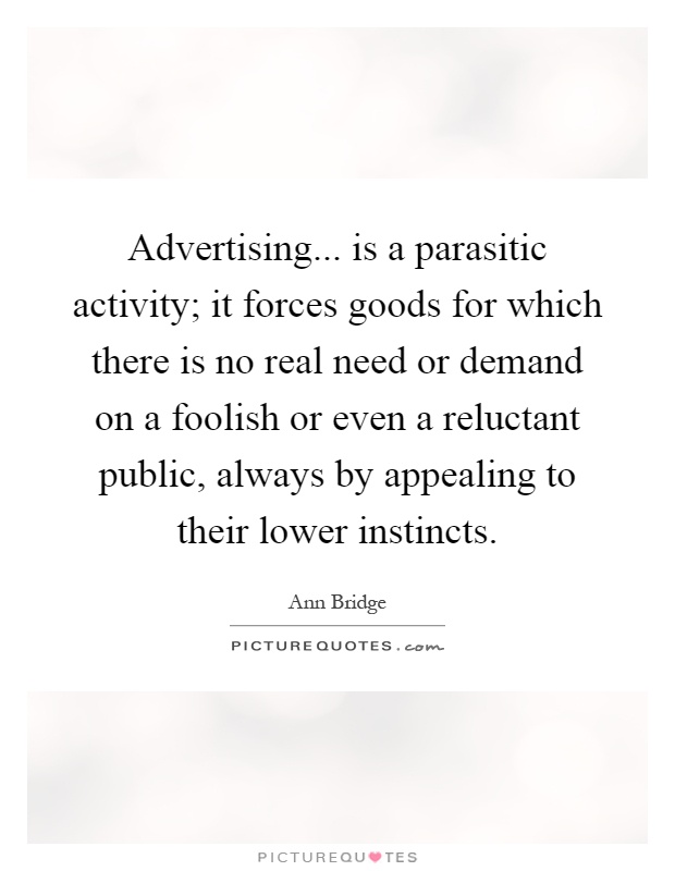 Advertising... is a parasitic activity; it forces goods for which there is no real need or demand on a foolish or even a reluctant public, always by appealing to their lower instincts Picture Quote #1