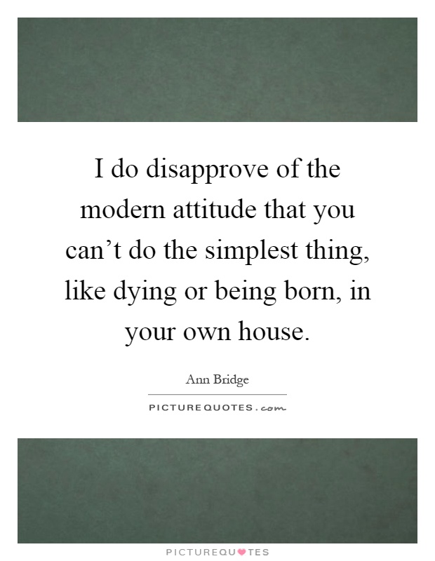 I do disapprove of the modern attitude that you can't do the simplest thing, like dying or being born, in your own house Picture Quote #1