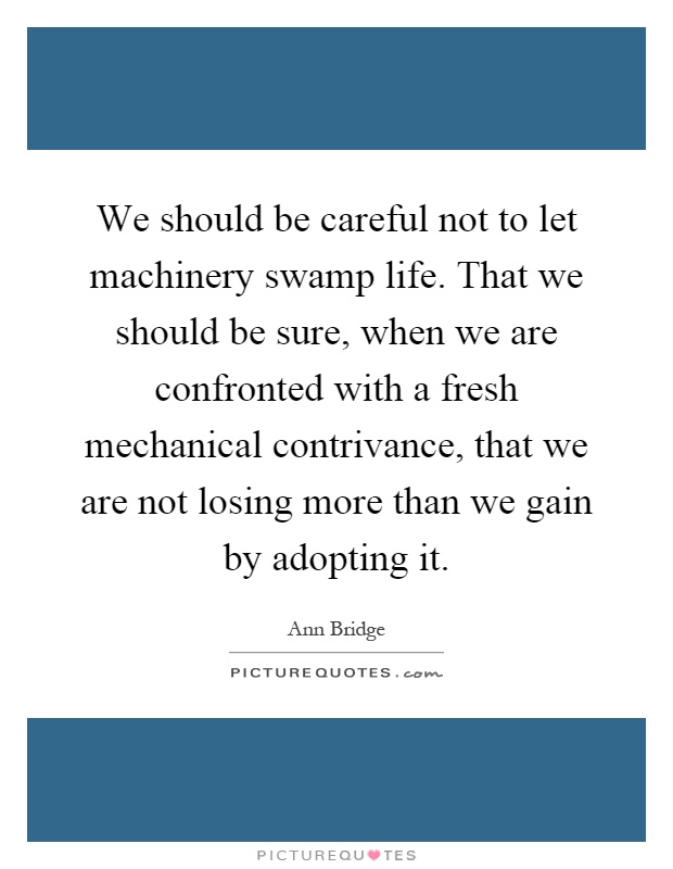 We should be careful not to let machinery swamp life. That we should be sure, when we are confronted with a fresh mechanical contrivance, that we are not losing more than we gain by adopting it Picture Quote #1