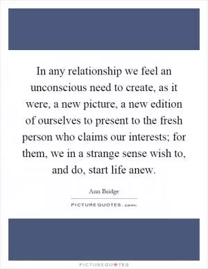 In any relationship we feel an unconscious need to create, as it were, a new picture, a new edition of ourselves to present to the fresh person who claims our interests; for them, we in a strange sense wish to, and do, start life anew Picture Quote #1