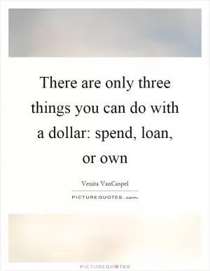 There are only three things you can do with a dollar: spend, loan, or own Picture Quote #1